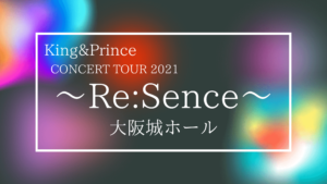 King&Prince CONCERT TOUR 2021 ～Re:Sence～ 大阪公演まとめ