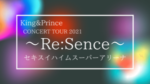 King&Prince CONCERT TOUR 2021 ～Re:Sence～ 宮城公演まとめ
